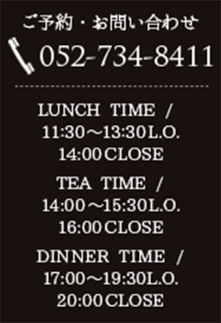 お電話でのご予約・お問い合わせ 052-734-8411 / LUNCH 11:30～（L.O.13:45） CAFE 14:00～16:00